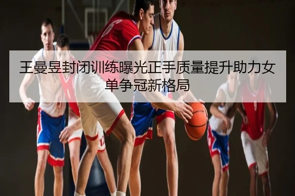 王曼昱封闭训练曝光正手质量提升助力女单争冠新格局