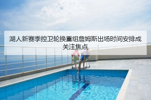 湖人新赛季控卫轮换重组詹姆斯出场时间安排成关注焦点