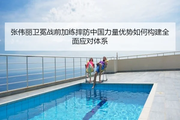 张伟丽卫冕战前加练摔防中国力量优势如何构建全面应对体系